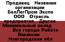 Продавец › Название организации ­ БелЛегПром-Экспо, ООО › Отрасль предприятия ­ Другое › Минимальный оклад ­ 33 000 - Все города Работа » Вакансии   . Новгородская обл.,Великий Новгород г.